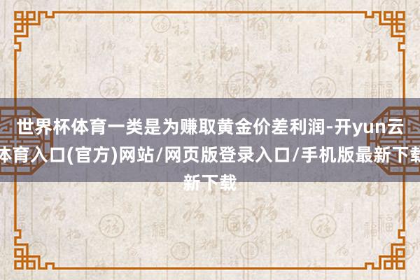 世界杯体育一类是为赚取黄金价差利润-开yun云体育入口(官方)网站/网页版登录入口/手机版最新下载