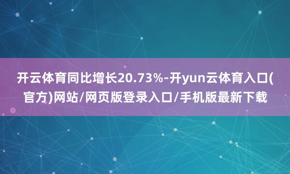 开云体育同比增长20.73%-开yun云体育入口(官方)网站/网页版登录入口/手机版最新下载