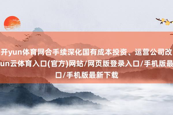 开yun体育网合手续深化国有成本投资、运营公司改良-开yun云体育入口(官方)网站/网页版登录入口/手机版最新下载