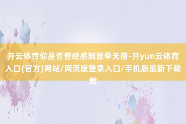开云体育你是否曾经感到昆季无措-开yun云体育入口(官方)网站/网页版登录入口/手机版最新下载