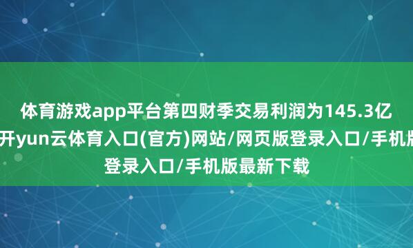 体育游戏app平台第四财季交易利润为145.3亿好意思元-开yun云体育入口(官方)网站/网页版登录入口/手机版最新下载