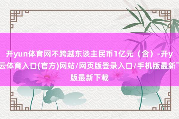 开yun体育网不跨越东谈主民币1亿元（含）-开yun云体育入口(官方)网站/网页版登录入口/手机版最新下载