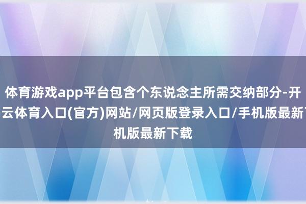 体育游戏app平台包含个东说念主所需交纳部分-开yun云体育入口(官方)网站/网页版登录入口/手机版最新下载