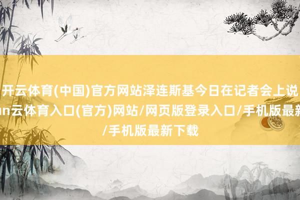 开云体育(中国)官方网站泽连斯基今日在记者会上说-开yun云体育入口(官方)网站/网页版登录入口/手机版最新下载