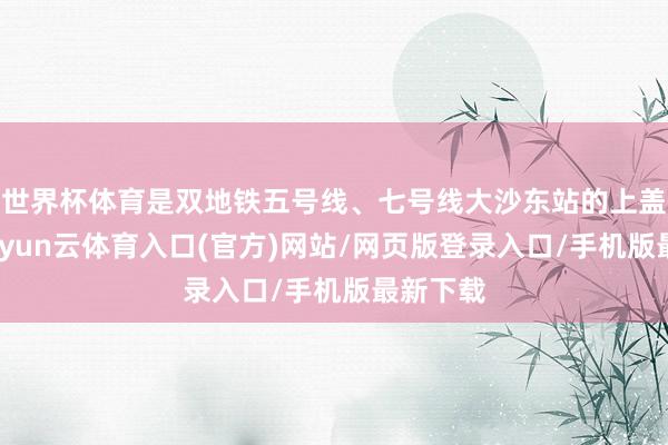世界杯体育是双地铁五号线、七号线大沙东站的上盖物业-开yun云体育入口(官方)网站/网页版登录入口/手机版最新下载