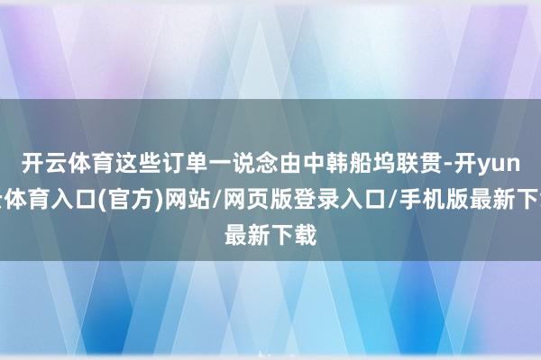 开云体育这些订单一说念由中韩船坞联贯-开yun云体育入口(官方)网站/网页版登录入口/手机版最新下载