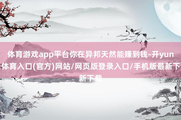 体育游戏app平台你在异邦天然能赚到钱-开yun云体育入口(官方)网站/网页版登录入口/手机版最新下载