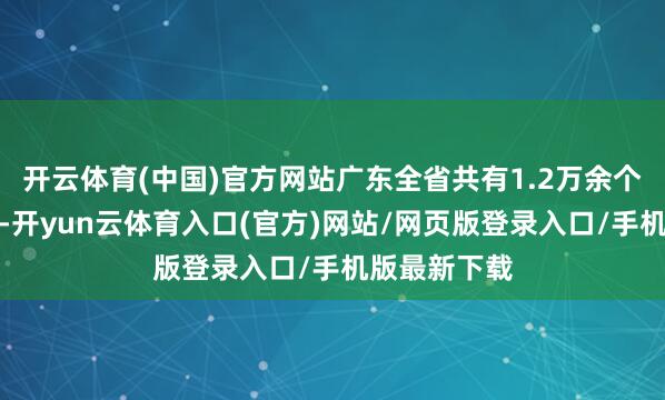 开云体育(中国)官方网站广东全省共有1.2万余个代表迷惑站-开yun云体育入口(官方)网站/网页版登录入口/手机版最新下载