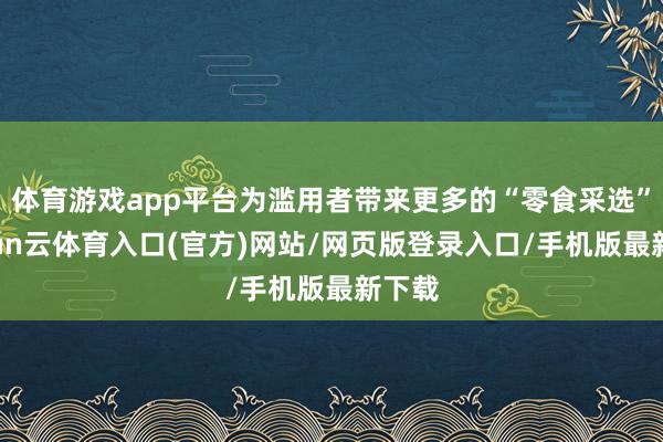 体育游戏app平台为滥用者带来更多的“零食采选”-开yun云体育入口(官方)网站/网页版登录入口/手机版最新下载