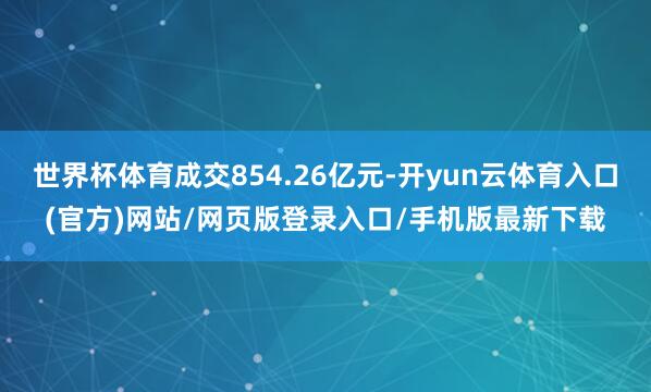 世界杯体育成交854.26亿元-开yun云体育入口(官方)网站/网页版登录入口/手机版最新下载