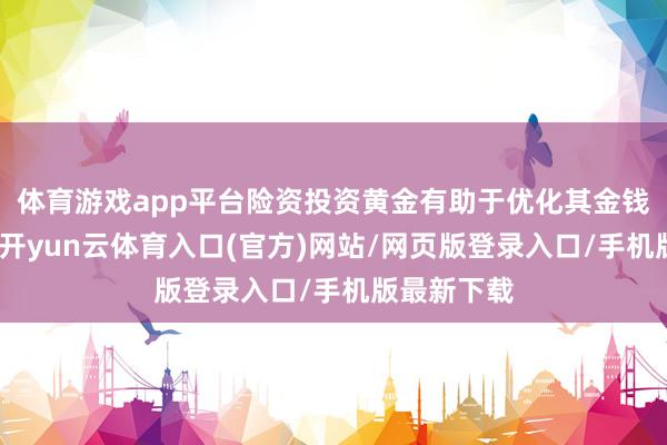 体育游戏app平台险资投资黄金有助于优化其金钱确立结构-开yun云体育入口(官方)网站/网页版登录入口/手机版最新下载