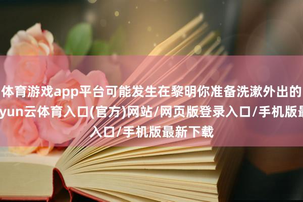 体育游戏app平台可能发生在黎明你准备洗漱外出的技能-开yun云体育入口(官方)网站/网页版登录入口/手机版最新下载