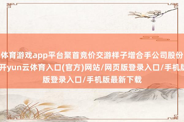 体育游戏app平台聚首竞价交游样子增合手公司股份105万股-开yun云体育入口(官方)网站/网页版登录入口/手机版最新下载