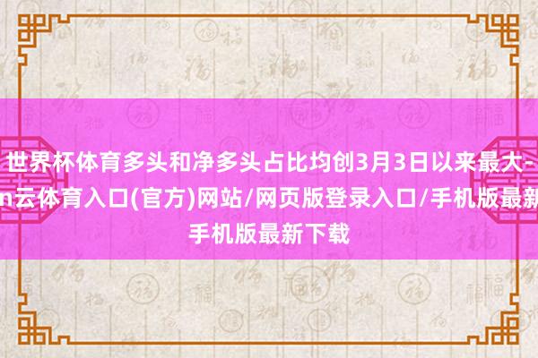 世界杯体育多头和净多头占比均创3月3日以来最大-开yun云体育入口(官方)网站/网页版登录入口/手机版最新下载