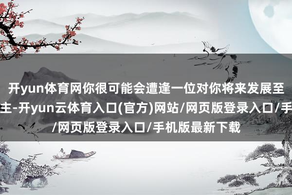 开yun体育网你很可能会遭逢一位对你将来发展至关垂死的东谈主-开yun云体育入口(官方)网站/网页版登录入口/手机版最新下载