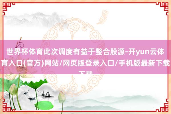 世界杯体育此次调度有益于整合股源-开yun云体育入口(官方)网站/网页版登录入口/手机版最新下载