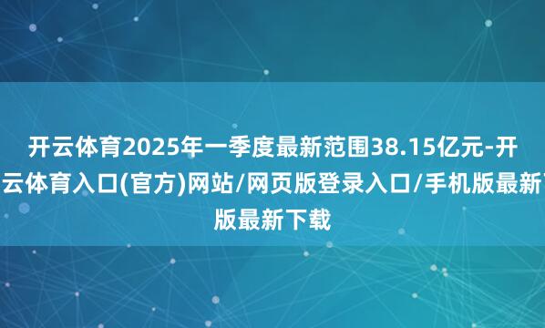 开云体育2025年一季度最新范围38.15亿元-开yun云体育入口(官方)网站/网页版登录入口/手机版最新下载