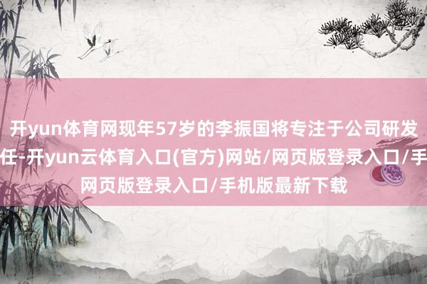 开yun体育网现年57岁的李振国将专注于公司研发和科技管束责任-开yun云体育入口(官方)网站/网页版登录入口/手机版最新下载