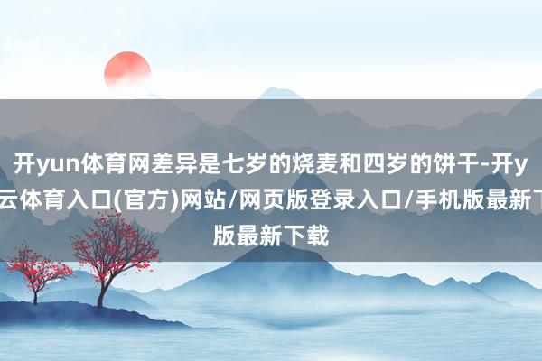 开yun体育网差异是七岁的烧麦和四岁的饼干-开yun云体育入口(官方)网站/网页版登录入口/手机版最新下载