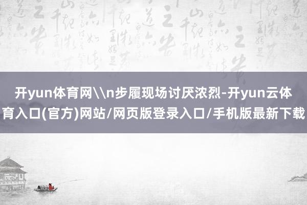 开yun体育网\n步履现场讨厌浓烈-开yun云体育入口(官方)网站/网页版登录入口/手机版最新下载