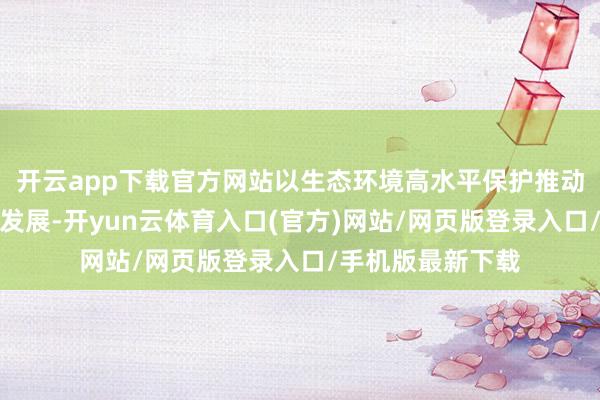 开云app下载官方网站以生态环境高水平保护推动经济社会高质地发展-开yun云体育入口(官方)网站/网页版登录入口/手机版最新下载