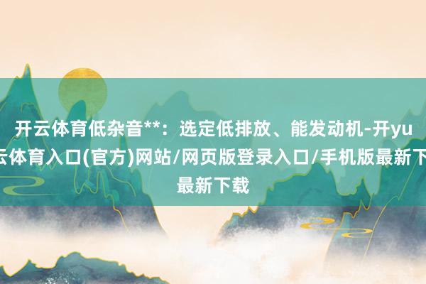 开云体育低杂音**：选定低排放、能发动机-开yun云体育入口(官方)网站/网页版登录入口/手机版最新下载