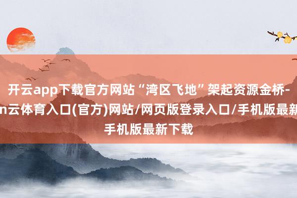 开云app下载官方网站“湾区飞地”架起资源金桥-开yun云体育入口(官方)网站/网页版登录入口/手机版最新下载