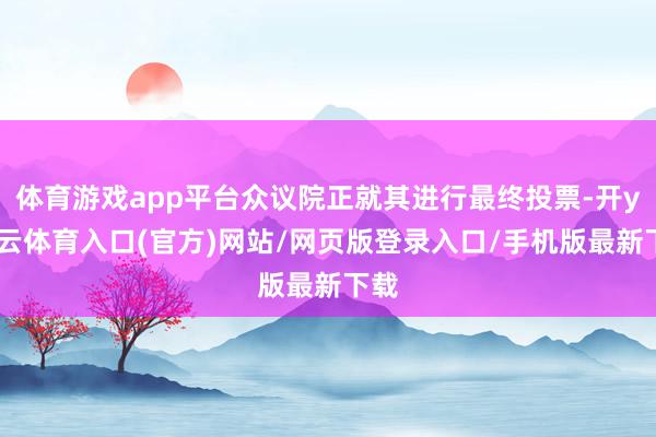 体育游戏app平台众议院正就其进行最终投票-开yun云体育入口(官方)网站/网页版登录入口/手机版最新下载