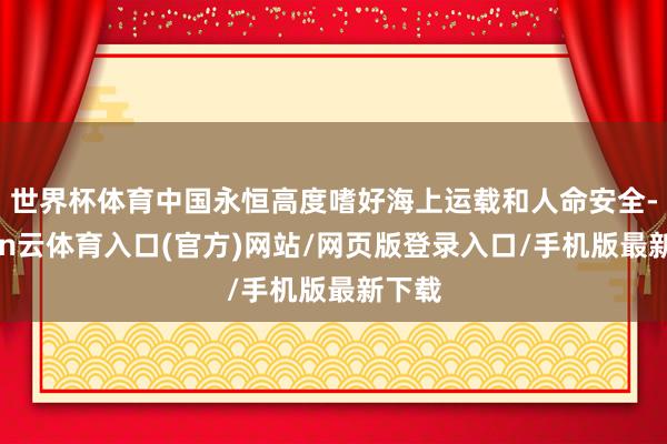 世界杯体育中国永恒高度嗜好海上运载和人命安全-开yun云体育入口(官方)网站/网页版登录入口/手机版最新下载