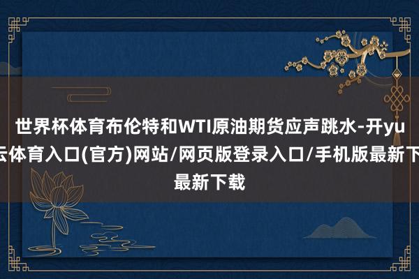 世界杯体育布伦特和WTI原油期货应声跳水-开yun云体育入口(官方)网站/网页版登录入口/手机版最新下载