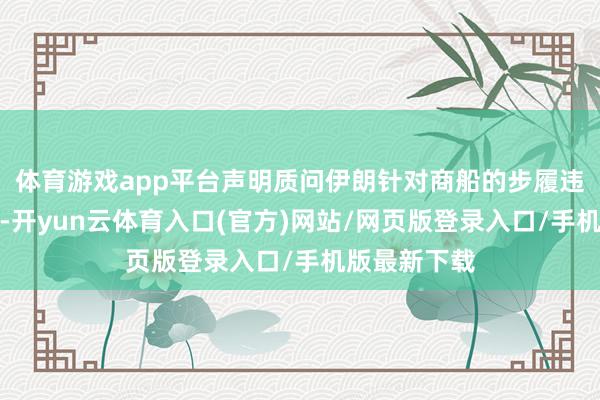 体育游戏app平台声明质问伊朗针对商船的步履违反停战公约-开yun云体育入口(官方)网站/网页版登录入口/手机版最新下载