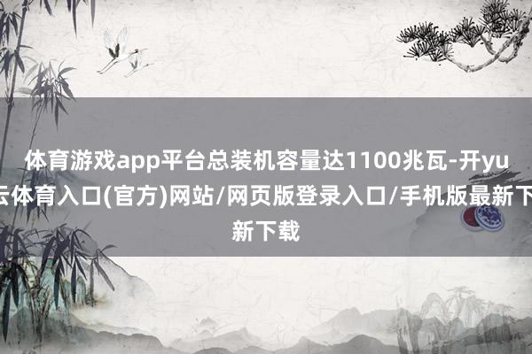 体育游戏app平台总装机容量达1100兆瓦-开yun云体育入口(官方)网站/网页版登录入口/手机版最新下载