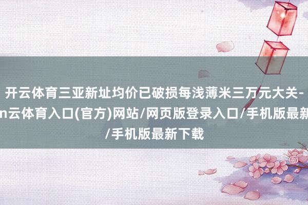 开云体育三亚新址均价已破损每浅薄米三万元大关-开yun云体育入口(官方)网站/网页版登录入口/手机版最新下载