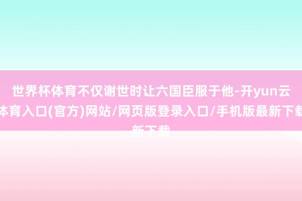 世界杯体育不仅谢世时让六国臣服于他-开yun云体育入口(官方)网站/网页版登录入口/手机版最新下载