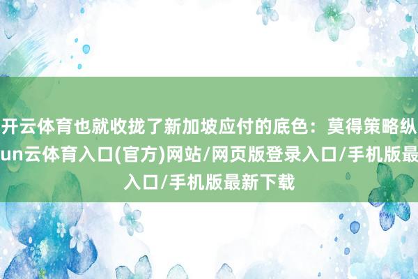 开云体育也就收拢了新加坡应付的底色:莫得策略纵深-开yun云体育入口(官方)网站/网页版登录入口/手机版最新下载