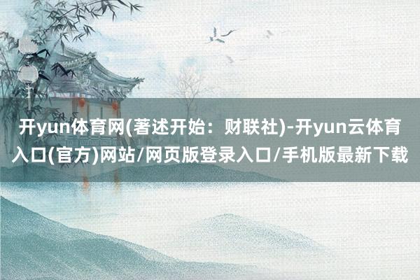 开yun体育网(著述开始:财联社)-开yun云体育入口(官方)网站/网页版登录入口/手机版最新下载