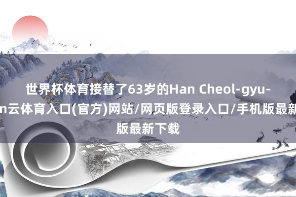 世界杯体育接替了63岁的Han Cheol-gyu-开yun云体育入口(官方)网站/网页版登录入口/手机版最新下载