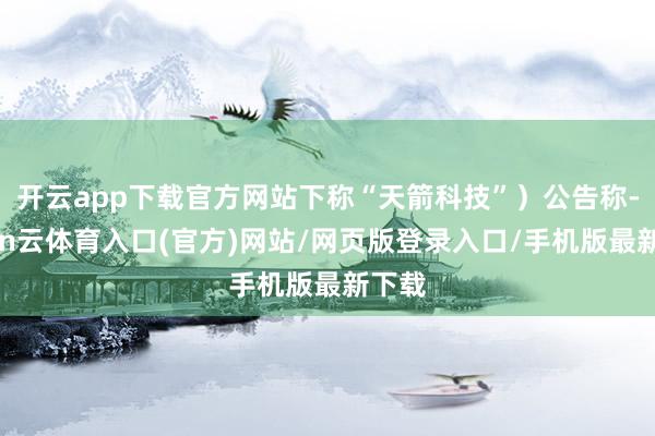 开云app下载官方网站下称“天箭科技”）公告称-开yun云体育入口(官方)网站/网页版登录入口/手机版最新下载