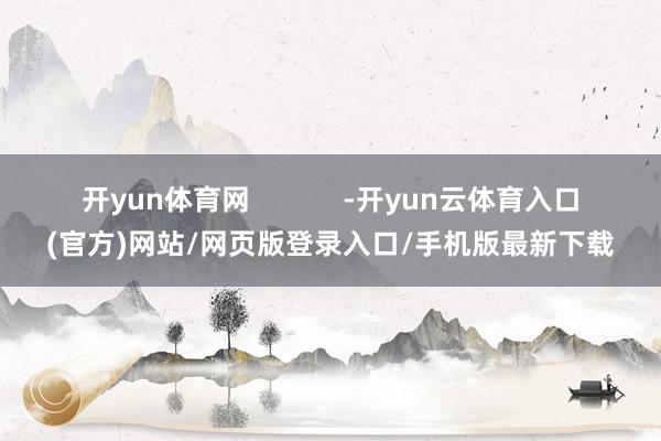 开yun体育网 -开yun云体育入口(官方)网站/网页版登录入口/手机版最新下载