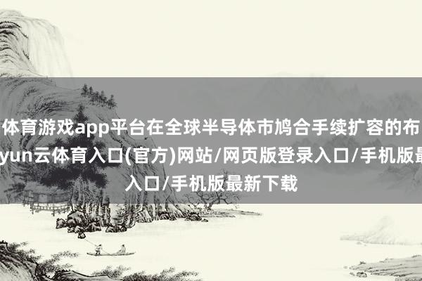 体育游戏app平台在全球半导体市鸠合手续扩容的布景下-开yun云体育入口(官方)网站/网页版登录入口/手机版最新下载