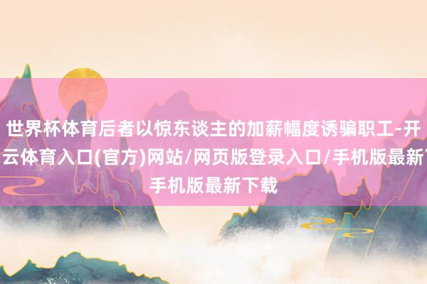 世界杯体育后者以惊东谈主的加薪幅度诱骗职工-开yun云体育入口(官方)网站/网页版登录入口/手机版最新下载