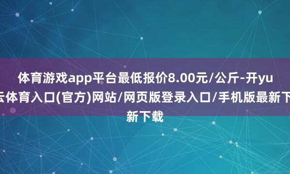 体育游戏app平台最低报价8.00元/公斤-开yun云体育入口(官方)网站/网页版登录入口/手机版最新下载