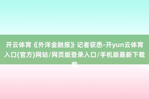 开云体育《外洋金融报》记者获悉-开yun云体育入口(官方)网站/网页版登录入口/手机版最新下载