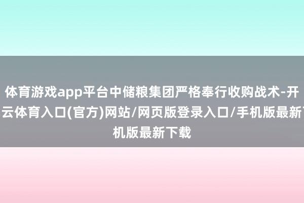 体育游戏app平台中储粮集团严格奉行收购战术-开yun云体育入口(官方)网站/网页版登录入口/手机版最新下载