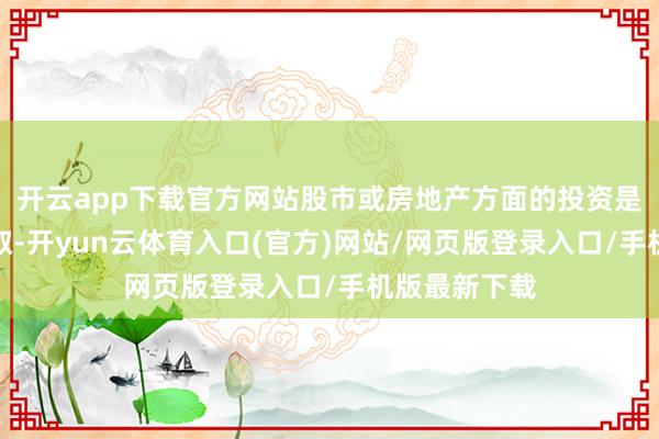 开云app下载官方网站股市或房地产方面的投资是很可以的弃取-开yun云体育入口(官方)网站/网页版登录入口/手机版最新下载