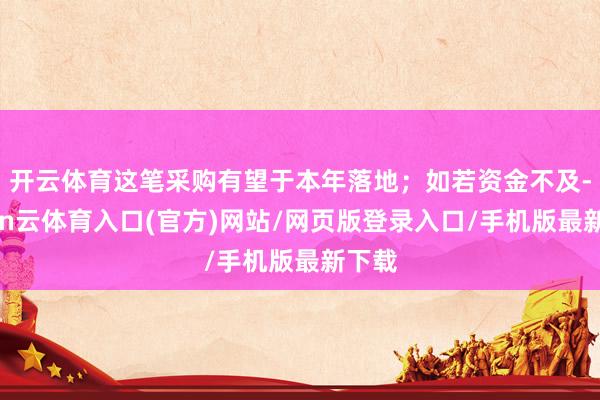 开云体育这笔采购有望于本年落地；如若资金不及-开yun云体育入口(官方)网站/网页版登录入口/手机版最新下载