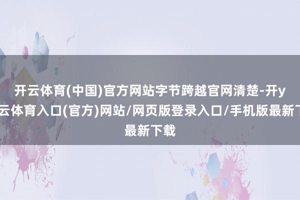 开云体育(中国)官方网站 字节跨越官网清楚-开yun云体育入口(官方)网站/网页版登录入口/手机版最新下载