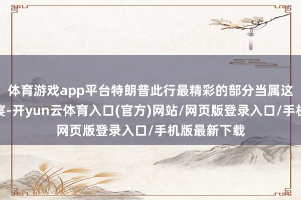 体育游戏app平台特朗普此行最精彩的部分当属这一场恢弘晚宴-开yun云体育入口(官方)网站/网页版登录入口/手机版最新下载
