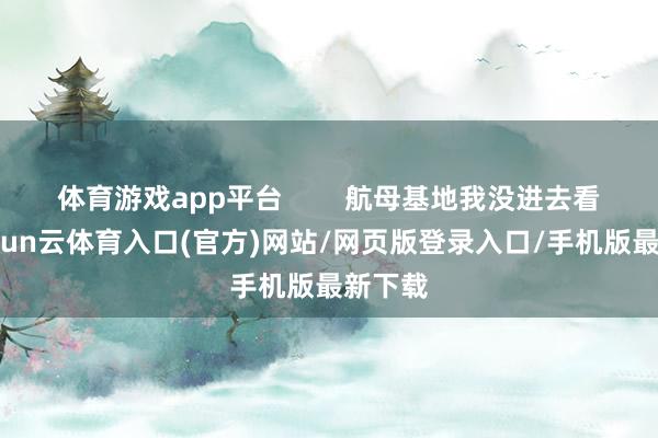 体育游戏app平台        航母基地我没进去看过-开yun云体育入口(官方)网站/网页版登录入口/手机版最新下载