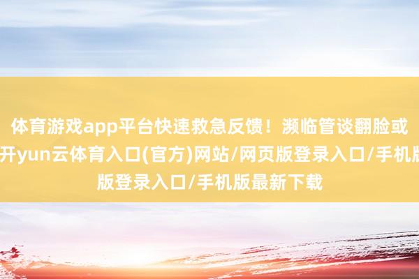 体育游戏app平台快速救急反馈！濒临管谈翻脸或水库渗漏-开yun云体育入口(官方)网站/网页版登录入口/手机版最新下载